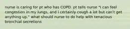 nurse is caring for pt who has COPD. pt tells nurse "I can feel congestion in my lungs, and I certainly cough a lot but can't get anything up." what should nurse to do help with tenacious bronchial secretions