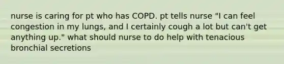 nurse is caring for pt who has COPD. pt tells nurse "I can feel congestion in my lungs, and I certainly cough a lot but can't get anything up." what should nurse to do help with tenacious bronchial secretions