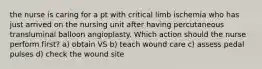 the nurse is caring for a pt with critical limb ischemia who has just arrived on the nursing unit after having percutaneous transluminal balloon angioplasty. Which action should the nurse perform first? a) obtain VS b) teach wound care c) assess pedal pulses d) check the wound site