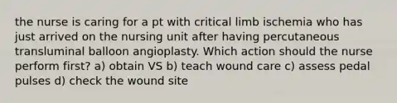 the nurse is caring for a pt with critical limb ischemia who has just arrived on the nursing unit after having percutaneous transluminal balloon angioplasty. Which action should the nurse perform first? a) obtain VS b) teach <a href='https://www.questionai.com/knowledge/kGyfiydODB-wound-care' class='anchor-knowledge'>wound care</a> c) assess pedal pulses d) check the wound site