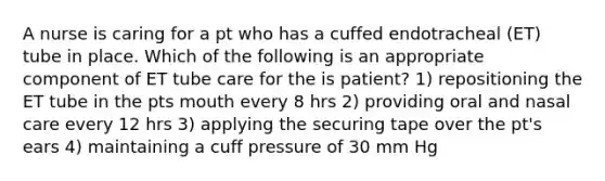 A nurse is caring for a pt who has a cuffed endotracheal (ET) tube in place. Which of the following is an appropriate component of ET tube care for the is patient? 1) repositioning the ET tube in the pts mouth every 8 hrs 2) providing oral and nasal care every 12 hrs 3) applying the securing tape over the pt's ears 4) maintaining a cuff pressure of 30 mm Hg