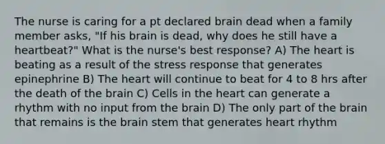 The nurse is caring for a pt declared brain dead when a family member asks, "If his brain is dead, why does he still have a heartbeat?" What is the nurse's best response? A) The heart is beating as a result of the stress response that generates epinephrine B) The heart will continue to beat for 4 to 8 hrs after the death of the brain C) Cells in the heart can generate a rhythm with no input from the brain D) The only part of the brain that remains is the brain stem that generates heart rhythm