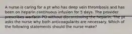 A nurse is caring for a pt who has deep vein thrombosis and has been on heparin continuous infusion for 5 days. The provider prescribes warfarin PO without discontinuing the heparin. The pt asks the nurse why both anticoagulants are necessary. Which of the following statements should the nurse make?