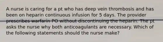 A nurse is caring for a pt who has deep vein thrombosis and has been on heparin continuous infusion for 5 days. The provider prescribes warfarin PO without discontinuing the heparin. The pt asks the nurse why both anticoagulants are necessary. Which of the following statements should the nurse make?