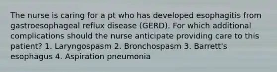 The nurse is caring for a pt who has developed esophagitis from gastroesophageal reflux disease (GERD). For which additional complications should the nurse anticipate providing care to this patient? 1. Laryngospasm 2. Bronchospasm 3. Barrett's esophagus 4. Aspiration pneumonia