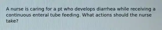 A nurse is caring for a pt who develops diarrhea while receiving a continuous enteral tube feeding. What actions should the nurse take?