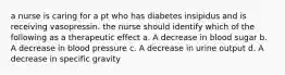 a nurse is caring for a pt who has diabetes insipidus and is receiving vasopressin. the nurse should identify which of the following as a therapeutic effect a. A decrease in blood sugar b. A decrease in blood pressure c. A decrease in urine output d. A decrease in specific gravity