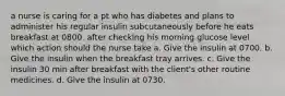 a nurse is caring for a pt who has diabetes and plans to administer his regular insulin subcutaneously before he eats breakfast at 0800. after checking his morning glucose level which action should the nurse take a. Give the insulin at 0700. b. Give the insulin when the breakfast tray arrives. c. Give the insulin 30 min after breakfast with the client's other routine medicines. d. Give the insulin at 0730.