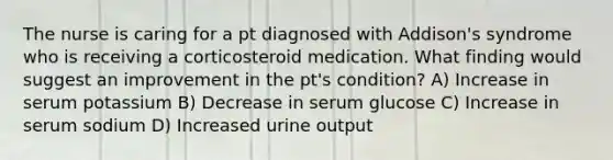 The nurse is caring for a pt diagnosed with Addison's syndrome who is receiving a corticosteroid medication. What finding would suggest an improvement in the pt's condition? A) Increase in serum potassium B) Decrease in serum glucose C) Increase in serum sodium D) Increased urine output