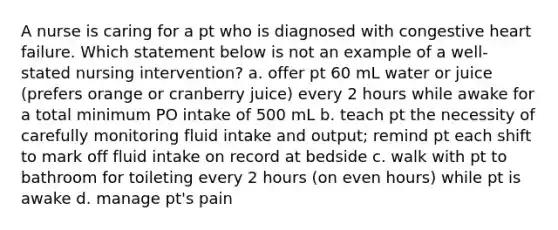 A nurse is caring for a pt who is diagnosed with congestive heart failure. Which statement below is not an example of a well-stated nursing intervention? a. offer pt 60 mL water or juice (prefers orange or cranberry juice) every 2 hours while awake for a total minimum PO intake of 500 mL b. teach pt the necessity of carefully monitoring fluid intake and output; remind pt each shift to mark off fluid intake on record at bedside c. walk with pt to bathroom for toileting every 2 hours (on even hours) while pt is awake d. manage pt's pain