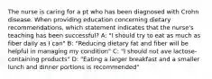 The nurse is caring for a pt who has been diagnosed with Crohn disease. When providing education concerning dietary recommendations, which statement indicates that the nurse's teaching has been successful? A: "I should try to eat as much as fiber daily as I can" B: "Reducing dietary fat and fiber will be helpful in managing my condition" C: "I should not ave lactose-containing products" D: "Eating a larger breakfast and a smaller lunch and dinner portions is recommended"