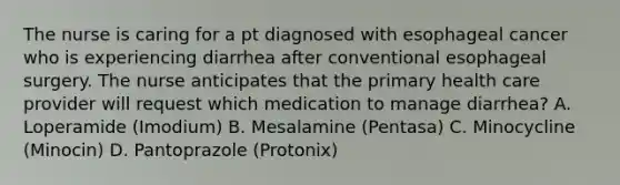 The nurse is caring for a pt diagnosed with esophageal cancer who is experiencing diarrhea after conventional esophageal surgery. The nurse anticipates that the primary health care provider will request which medication to manage diarrhea? A. Loperamide (Imodium) B. Mesalamine (Pentasa) C. Minocycline (Minocin) D. Pantoprazole (Protonix)