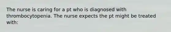 The nurse is caring for a pt who is diagnosed with thrombocytopenia. The nurse expects the pt might be treated with: