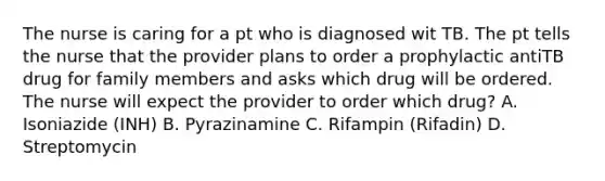 The nurse is caring for a pt who is diagnosed wit TB. The pt tells the nurse that the provider plans to order a prophylactic antiTB drug for family members and asks which drug will be ordered. The nurse will expect the provider to order which drug? A. Isoniazide (INH) B. Pyrazinamine C. Rifampin (Rifadin) D. Streptomycin