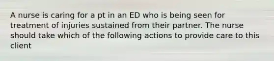 A nurse is caring for a pt in an ED who is being seen for treatment of injuries sustained from their partner. The nurse should take which of the following actions to provide care to this client