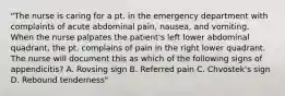 "The nurse is caring for a pt. in the emergency department with complaints of acute abdominal pain, nausea, and vomiting. When the nurse palpates the patient's left lower abdominal quadrant, the pt. complains of pain in the right lower quadrant. The nurse will document this as which of the following signs of appendicitis? A. Rovsing sign B. Referred pain C. Chvostek's sign D. Rebound tenderness"