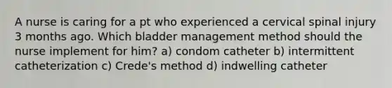 A nurse is caring for a pt who experienced a cervical spinal injury 3 months ago. Which bladder management method should the nurse implement for him? a) condom catheter b) intermittent catheterization c) Crede's method d) indwelling catheter