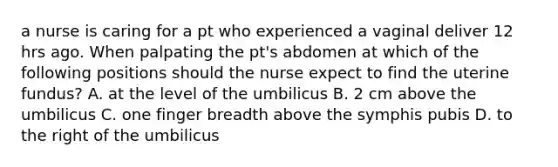 a nurse is caring for a pt who experienced a vaginal deliver 12 hrs ago. When palpating the pt's abdomen at which of the following positions should the nurse expect to find the uterine fundus? A. at the level of the umbilicus B. 2 cm above the umbilicus C. one finger breadth above the symphis pubis D. to the right of the umbilicus