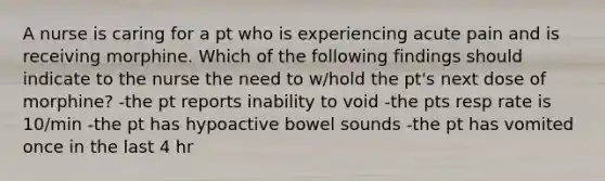 A nurse is caring for a pt who is experiencing acute pain and is receiving morphine. Which of the following findings should indicate to the nurse the need to w/hold the pt's next dose of morphine? -the pt reports inability to void -the pts resp rate is 10/min -the pt has hypoactive bowel sounds -the pt has vomited once in the last 4 hr