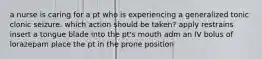 a nurse is caring for a pt who is experiencing a generalized tonic clonic seizure. which action should be taken? apply restrains insert a tongue blade into the pt's mouth adm an IV bolus of lorazepam place the pt in the prone position