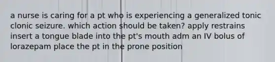 a nurse is caring for a pt who is experiencing a generalized tonic clonic seizure. which action should be taken? apply restrains insert a tongue blade into the pt's mouth adm an IV bolus of lorazepam place the pt in the prone position