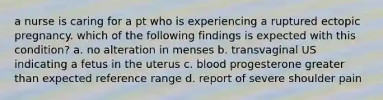 a nurse is caring for a pt who is experiencing a ruptured ectopic pregnancy. which of the following findings is expected with this condition? a. no alteration in menses b. transvaginal US indicating a fetus in the uterus c. blood progesterone greater than expected reference range d. report of severe shoulder pain