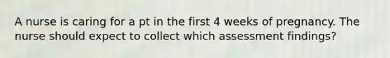 A nurse is caring for a pt in the first 4 weeks of pregnancy. The nurse should expect to collect which assessment findings?