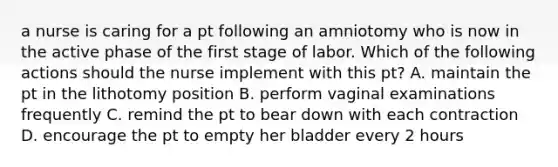 a nurse is caring for a pt following an amniotomy who is now in the active phase of the first stage of labor. Which of the following actions should the nurse implement with this pt? A. maintain the pt in the lithotomy position B. perform vaginal examinations frequently C. remind the pt to bear down with each contraction D. encourage the pt to empty her bladder every 2 hours