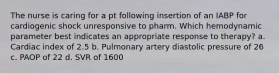 The nurse is caring for a pt following insertion of an IABP for cardiogenic shock unresponsive to pharm. Which hemodynamic parameter best indicates an appropriate response to therapy? a. Cardiac index of 2.5 b. Pulmonary artery diastolic pressure of 26 c. PAOP of 22 d. SVR of 1600