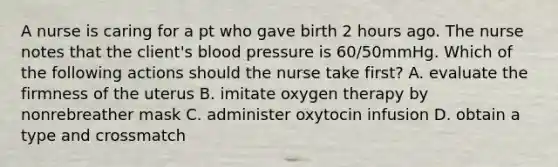 A nurse is caring for a pt who gave birth 2 hours ago. The nurse notes that the client's blood pressure is 60/50mmHg. Which of the following actions should the nurse take first? A. evaluate the firmness of the uterus B. imitate oxygen therapy by nonrebreather mask C. administer oxytocin infusion D. obtain a type and crossmatch