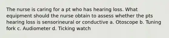 The nurse is caring for a pt who has hearing loss. What equipment should the nurse obtain to assess whether the pts hearing loss is sensorineural or conductive a. Otoscope b. Tuning fork c. Audiometer d. Ticking watch