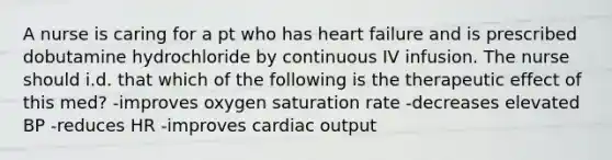 A nurse is caring for a pt who has heart failure and is prescribed dobutamine hydrochloride by continuous IV infusion. The nurse should i.d. that which of the following is the therapeutic effect of this med? -improves oxygen saturation rate -decreases elevated BP -reduces HR -improves <a href='https://www.questionai.com/knowledge/kyxUJGvw35-cardiac-output' class='anchor-knowledge'>cardiac output</a>