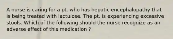 A nurse is caring for a pt. who has hepatic encephalopathy that is being treated with lactulose. The pt. is experiencing excessive stools. Which of the following should the nurse recognize as an adverse effect of this medication ?