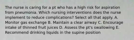 The nurse is caring for a pt who has a high risk for aspiration from pneumonia. Which nursing interventions does the nurse implement to reduce complications? Select all that apply. A. Monitor gas exchange B. Maintain a clear airway C. Encourage intake of thinned fruit juices D. Assess the pt's swallowing E. Recommend drinking liquids in the supine position