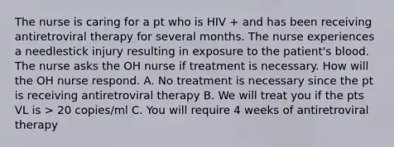 The nurse is caring for a pt who is HIV + and has been receiving antiretroviral therapy for several months. The nurse experiences a needlestick injury resulting in exposure to the patient's blood. The nurse asks the OH nurse if treatment is necessary. How will the OH nurse respond. A. No treatment is necessary since the pt is receiving antiretroviral therapy B. We will treat you if the pts VL is > 20 copies/ml C. You will require 4 weeks of antiretroviral therapy