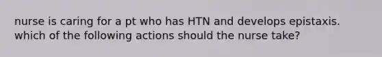 nurse is caring for a pt who has HTN and develops epistaxis. which of the following actions should the nurse take?