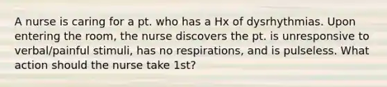 A nurse is caring for a pt. who has a Hx of dysrhythmias. Upon entering the room, the nurse discovers the pt. is unresponsive to verbal/painful stimuli, has no respirations, and is pulseless. What action should the nurse take 1st?