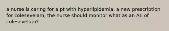 a nurse is caring for a pt with hyperlipidemia, a new prescription for colesevelam, the nurse should monitor what as an AE of colesevelam?