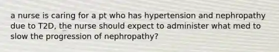 a nurse is caring for a pt who has hypertension and nephropathy due to T2D, the nurse should expect to administer what med to slow the progression of nephropathy?