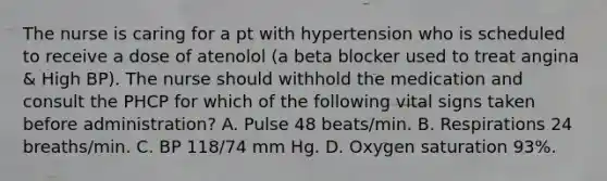 The nurse is caring for a pt with hypertension who is scheduled to receive a dose of atenolol (a beta blocker used to treat angina & High BP). The nurse should withhold the medication and consult the PHCP for which of the following vital signs taken before administration? A. Pulse 48 beats/min. B. Respirations 24 breaths/min. C. BP 118/74 mm Hg. D. Oxygen saturation 93%.