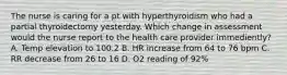 The nurse is caring for a pt with hyperthyroidism who had a partial thyroidectomy yesterday. Which change in assessment would the nurse report to the health care provider immediently? A. Temp elevation to 100.2 B. HR increase from 64 to 76 bpm C. RR decrease from 26 to 16 D. O2 reading of 92%