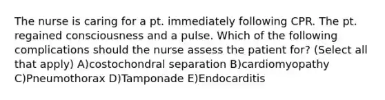 The nurse is caring for a pt. immediately following CPR. The pt. regained consciousness and a pulse. Which of the following complications should the nurse assess the patient for? (Select all that apply) A)costochondral separation B)cardiomyopathy C)Pneumothorax D)Tamponade E)Endocarditis