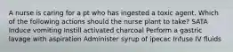 A nurse is caring for a pt who has ingested a toxic agent. Which of the following actions should the nurse plant to take? SATA Induce vomiting Instill activated charcoal Perform a gastric lavage with aspiration Administer syrup of ipecac Infuse IV fluids