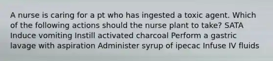 A nurse is caring for a pt who has ingested a toxic agent. Which of the following actions should the nurse plant to take? SATA Induce vomiting Instill activated charcoal Perform a gastric lavage with aspiration Administer syrup of ipecac Infuse IV fluids