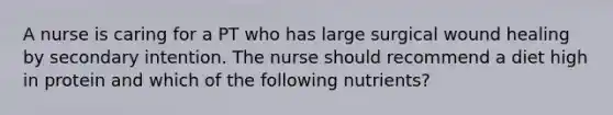 A nurse is caring for a PT who has large surgical wound healing by secondary intention. The nurse should recommend a diet high in protein and which of the following nutrients?