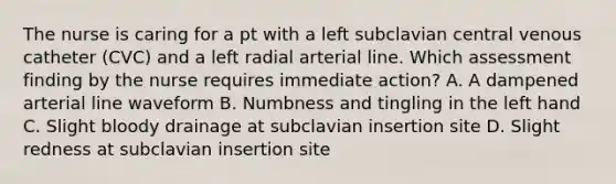 The nurse is caring for a pt with a left subclavian central venous catheter (CVC) and a left radial arterial line. Which assessment finding by the nurse requires immediate action? A. A dampened arterial line waveform B. Numbness and tingling in the left hand C. Slight bloody drainage at subclavian insertion site D. Slight redness at subclavian insertion site