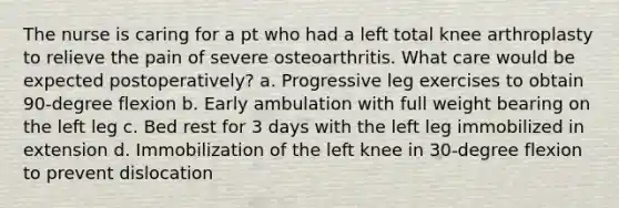 The nurse is caring for a pt who had a left total knee arthroplasty to relieve the pain of severe osteoarthritis. What care would be expected postoperatively? a. Progressive leg exercises to obtain 90-degree flexion b. Early ambulation with full weight bearing on the left leg c. Bed rest for 3 days with the left leg immobilized in extension d. Immobilization of the left knee in 30-degree flexion to prevent dislocation