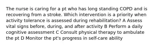 The nurse is caring for a pt who has long standing COPD and is recovering from a stroke. Which intervention is a priority when activity tolerance is assessed during rehabilitation? A Assess vital signs before, during, and after activity B Perform a daily cognitive assessment C Consult physical therapy to ambulate the pt D Monitor the pt's progress in self-care ability