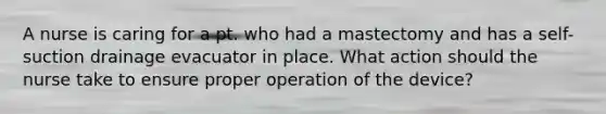 A nurse is caring for a pt. who had a mastectomy and has a self-suction drainage evacuator in place. What action should the nurse take to ensure proper operation of the device?