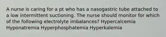 A nurse is caring for a pt who has a nasogastric tube attached to a low intermittent suctioning. The nurse should monitor for which of the following electrolyte imbalances? Hypercalcemia Hyponatremia Hyperphosphatemia Hyperkalemia